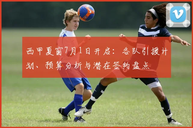 西甲夏窗7月1日开启:各队引援计划、预算分析与潜在签约盘点