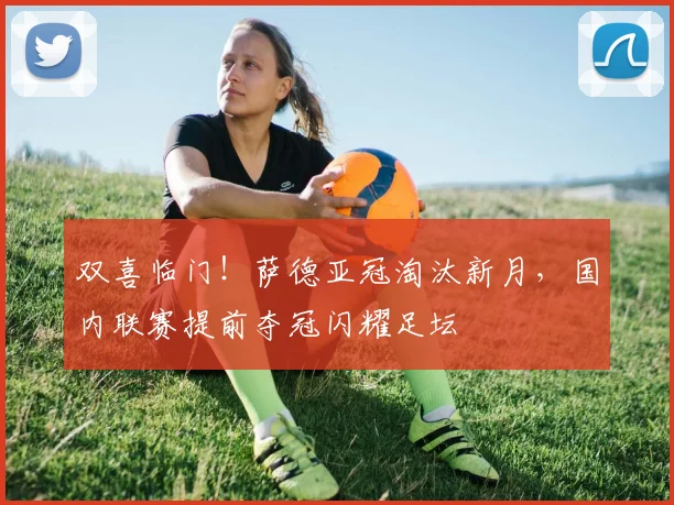 双喜临门！萨德亚冠淘汰新月，国内联赛提前夺冠闪耀足坛