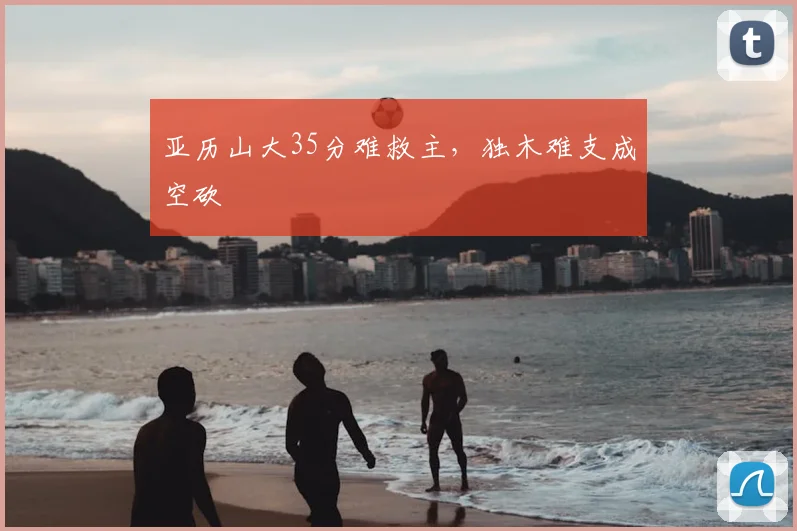 亚历山大35分难救主，独木难支成空砍