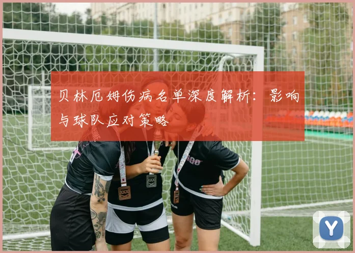 贝林厄姆伤病名单深度解析：影响与球队应对策略