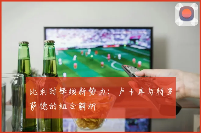 比利时锋线新势力：卢卡库与特罗萨德的组合解析