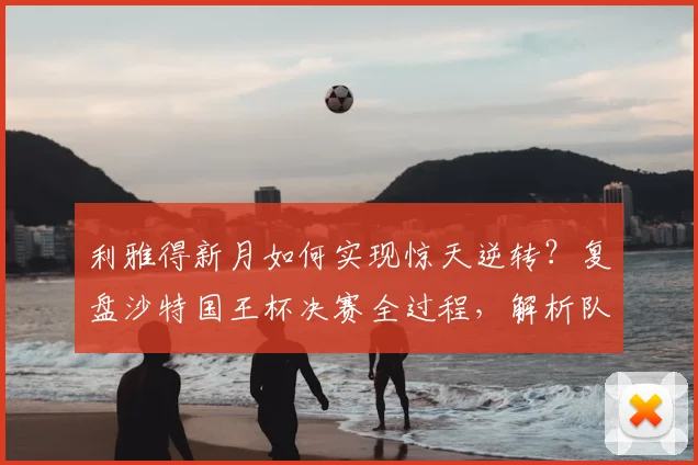 利雅得新月如何实现惊天逆转？复盘沙特国王杯决赛全过程，解析队史第十冠关键细节