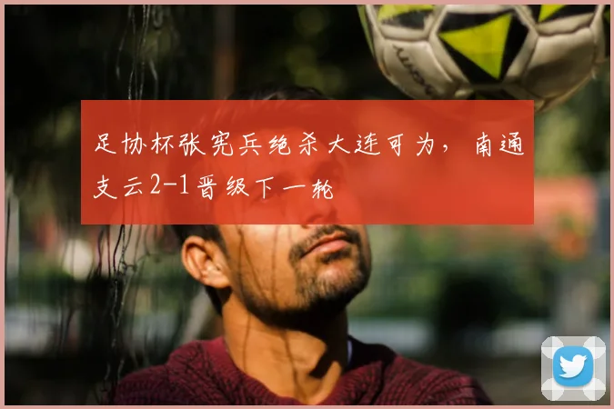 足协杯张宪兵绝杀大连可为，南通支云2-1晋级下一轮