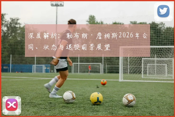 深度解析:勒布朗·詹姆斯2026年合同、状态与退役前景展望