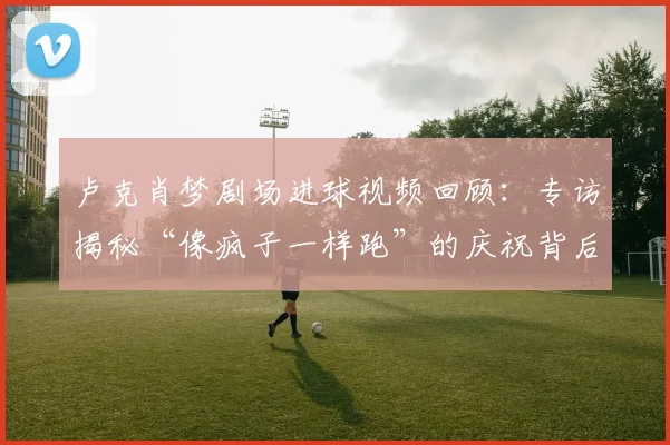 卢克肖梦剧场进球视频回顾：专访揭秘“像疯子一样跑”的庆祝背后，解读梦剧场意义