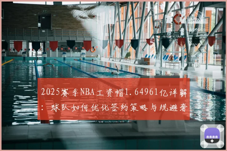 2025赛季NBA工资帽1.64961亿详解：球队如何优化签约策略与规避奢侈税