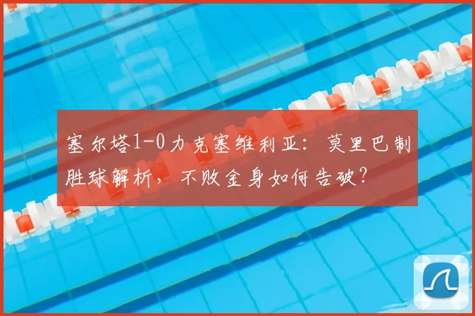塞尔塔1-0力克塞维利亚：莫里巴制胜球解析，不败金身如何告破？