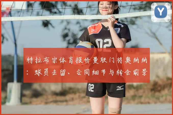 特拉布宗体育报价曼联门将奥纳纳:球员去留、合同细节与转会前景深度解析