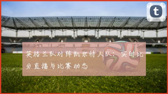 英格兰队对阵凯尔特人队：实时比分直播与比赛动态