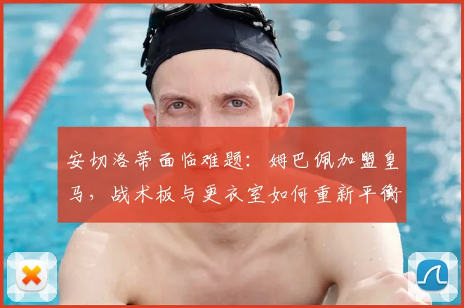 安切洛蒂面临难题:姆巴佩加盟皇马,战术板与更衣室如何重新平衡?