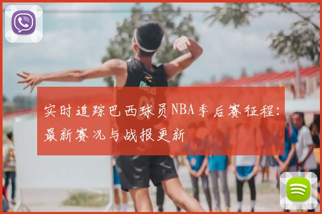 实时追踪巴西球员NBA季后赛征程：最新赛况与战报更新