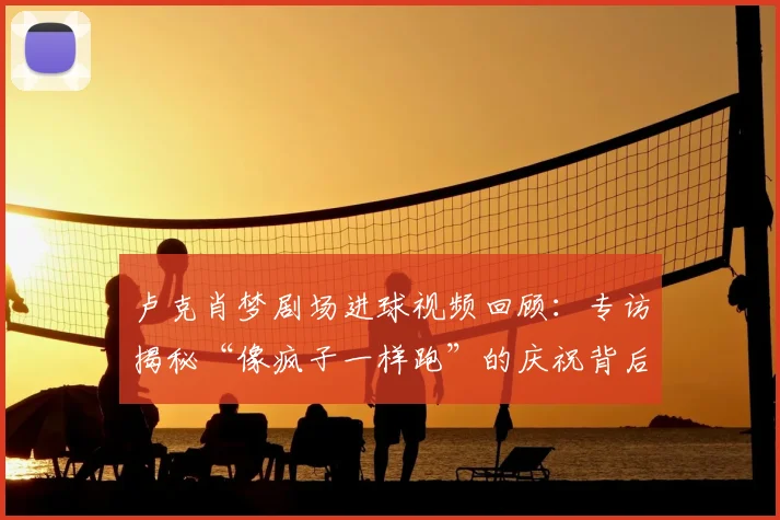 卢克肖梦剧场进球视频回顾:专访揭秘“像疯子一样跑”的庆祝背后,解读梦剧场意义