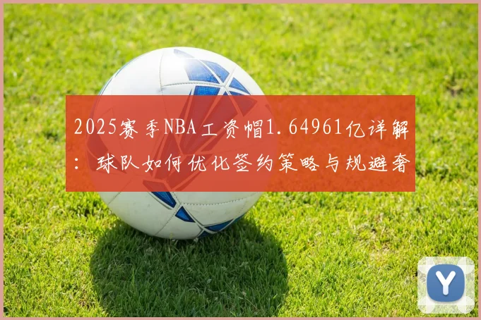 2025赛季NBA工资帽1.64961亿详解:球队如何优化签约策略与规避奢侈税